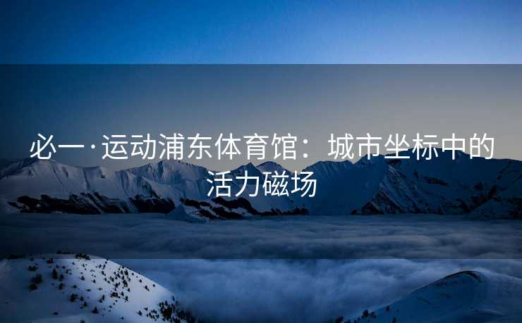 必一·运动浦东体育馆：城市坐标中的活力磁场