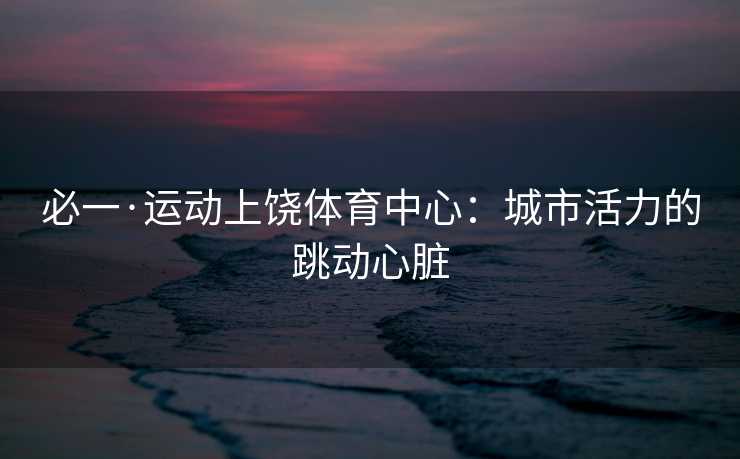 必一·运动上饶体育中心：城市活力的跳动心脏