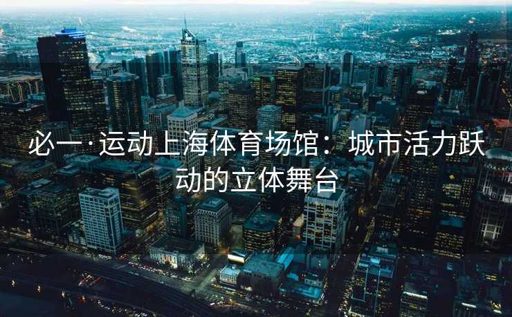 必一·运动上海体育场馆：城市活力跃动的立体舞台