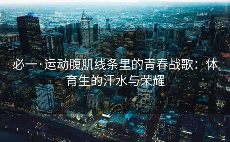 必一·运动腹肌线条里的青春战歌：体育生的汗水与荣耀