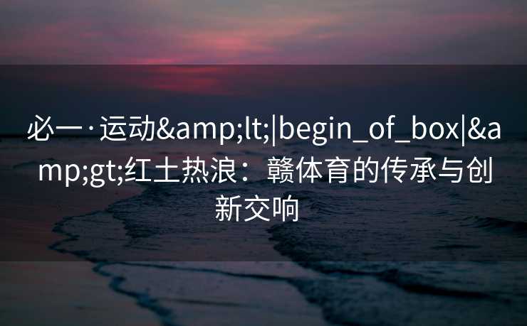 必一·运动&lt;|begin_of_box|&gt;红土热浪：赣体育的传承与创新交响  