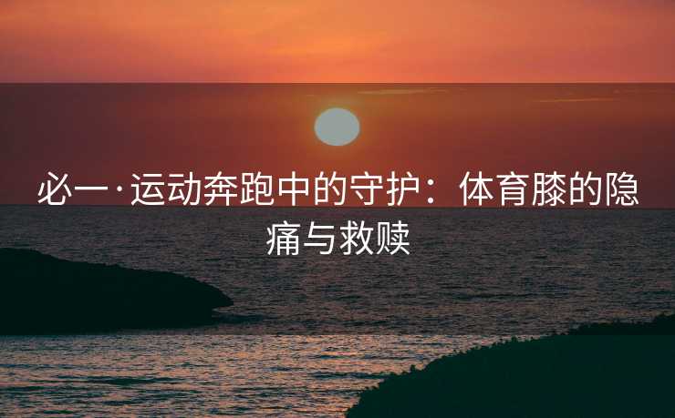 必一·运动奔跑中的守护：体育膝的隐痛与救赎