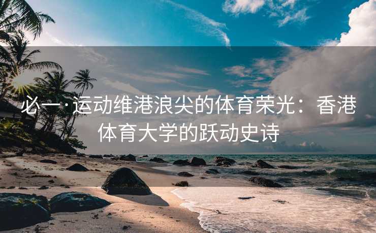 必一·运动维港浪尖的体育荣光：香港体育大学的跃动史诗