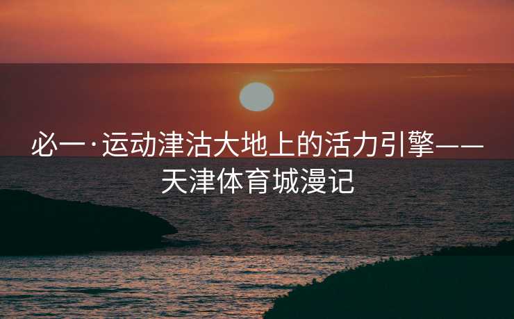 必一·运动津沽大地上的活力引擎——天津体育城漫记